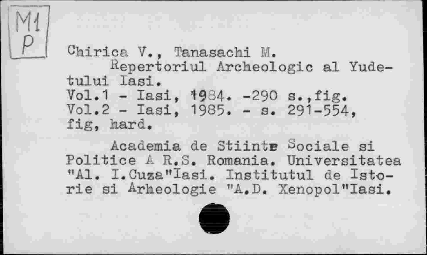 ﻿Chirica V., Tanasachi M.
Hepertoriul Archéologie al Yu.de-tului lasi.
Vol.1 - lasi, 19З4. -29О s.,fig.
Vol.2 - lasi, 1985. - a. 291-554, fig, hard.
Academia de Stiintr Sociale si Politice A R.S. Romania. Universitatea "Al. I.Cuza"Iasi. Institutul de Isto-rie si Arheologie "A.D. Xenopol"Iasi.